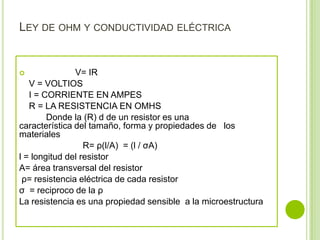 LEY DE OHM Y CONDUCTIVIDAD ELÉCTRICA


              V= IR
   V = VOLTIOS
   I = CORRIENTE EN AMPES
   R = LA RESISTENCIA EN OMHS
        Donde la (R) d de un resistor es una
característica del tamaño, forma y propiedades de los
materiales
                  R= ρ(l/A) = (l / σA)
l = longitud del resistor
A= área transversal del resistor
 ρ= resistencia eléctrica de cada resistor
σ = reciproco de la ρ
La resistencia es una propiedad sensible a la microestructura
 