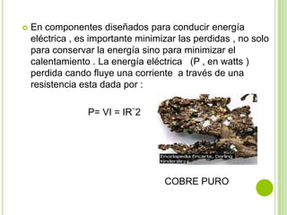    En componentes diseñados para conducir energía
    eléctrica , es importante minimizar las perdidas , no solo
    para conservar la energía sino para minimizar el
    calentamiento . La energía eléctrica (P , en watts )
    perdida cando fluye una corriente a través de una
    resistencia esta dada por :

                 P= VI = IR¨2




                                    COBRE PURO
 