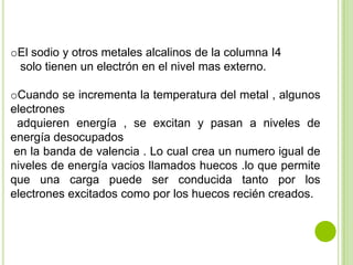 oEl sodio y otros metales alcalinos de la columna I4
 solo tienen un electrón en el nivel mas externo.

oCuando se incrementa la temperatura del metal , algunos
electrones
 adquieren energía , se excitan y pasan a niveles de
energía desocupados
 en la banda de valencia . Lo cual crea un numero igual de
niveles de energía vacios llamados huecos .lo que permite
que una carga puede ser conducida tanto por los
electrones excitados como por los huecos recién creados.
 