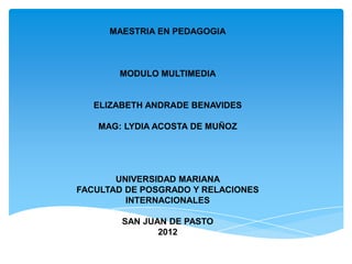 MAESTRIA EN PEDAGOGIA



       MODULO MULTIMEDIA


   ELIZABETH ANDRADE BENAVIDES

   MAG: LYDIA ACOSTA DE MUÑOZ




       UNIVERSIDAD MARIANA
FACULTAD DE POSGRADO Y RELACIONES
         INTERNACIONALES

        SAN JUAN DE PASTO
               2012
 