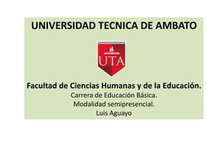 UNIVERSIDAD TECNICA DE AMBATO




Facultad de Ciencias Humanas y de la Educación.
           Carrera de Educación Básica.
            Modalidad semipresencial.
                   Luis Aguayo
 