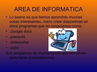 AREA DE INFORMATICA
• Lo bueno es que hemos aprendido muchas
  cosas interesantes, como crear diapositivas en
  otros programas que no conocíamos como.
• .Google docs
• .prezentit
• .sliderocker
• .zoho
Son programas de mucha ayuda que nos sirven
  para hacer presentaciones
 