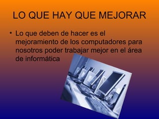 LO QUE HAY QUE MEJORAR
• Lo que deben de hacer es el
  mejoramiento de los computadores para
  nosotros poder trabajar mejor en el área
  de informática
 