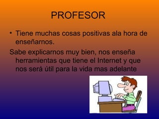 PROFESOR
• Tiene muchas cosas positivas ala hora de
  enseñarnos.
Sabe explicarnos muy bien, nos enseña
  herramientas que tiene el Internet y que
  nos será útil para la vida mas adelante
 