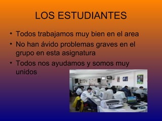 LOS ESTUDIANTES
• Todos trabajamos muy bien en el area
• No han ávido problemas graves en el
  grupo en esta asignatura
• Todos nos ayudamos y somos muy
  unidos
 
