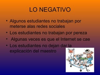 LO NEGATIVO
• Algunos estudiantes no trabajan por
  meterse alas redes sociales
• Los estudiantes no trabajan por pereza
• Algunas veces es que el Internet se cae
• Los estudiantes no dejan dar la
  explicación del maestro
 