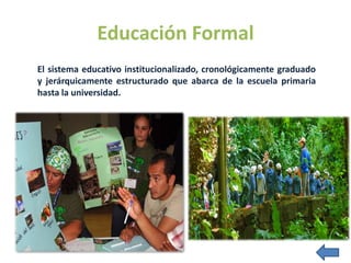 Educación Formal
El sistema educativo institucionalizado, cronológicamente graduado
y jerárquicamente estructurado que abarca de la escuela primaria
hasta la universidad.
 