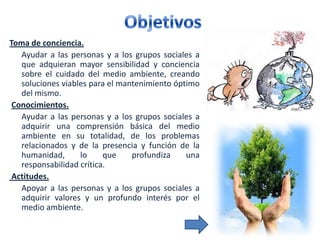 Toma de conciencia.
   Ayudar a las personas y a los grupos sociales a
   que adquieran mayor sensibilidad y conciencia
   sobre el cuidado del medio ambiente, creando
   soluciones viables para el mantenimiento óptimo
   del mismo.
 Conocimientos.
   Ayudar a las personas y a los grupos sociales a
   adquirir una comprensión básica del medio
   ambiente en su totalidad, de los problemas
   relacionados y de la presencia y función de la
   humanidad,      lo     que    profundiza    una
   responsabilidad crítica.
 Actitudes.
   Apoyar a las personas y a los grupos sociales a
   adquirir valores y un profundo interés por el
   medio ambiente.
 
