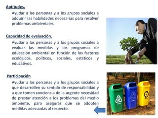 Aptitudes.
   Ayudar a las personas y a los grupos sociales a
   adquirir las habilidades necesarias para resolver
   problemas ambientales.

Capacidad de evaluación.
   Ayudar a las personas y a los grupos sociales a
   evaluar las medidas y los programas de
   educación ambiental en función de los factores
   ecológicos, políticos, sociales, estéticos y
   educativos.

Participación
  Ayudar a las personas y a los grupos sociales a
  que desarrollen su sentido de responsabilidad y
  a que tomen conciencia de la urgente necesidad
  de prestar atención a los problemas del medio
  ambiente, para asegurar que se adopten
  medidas adecuadas al respecto.
 