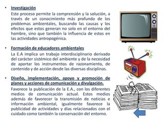• Investigación
  Este proceso permite la comprensión y la solución, a
  través de un conocimiento más profundo de los
  problemas ambientales, buscando las causas y los
  efectos que estos generan no solo en el entorno del
  hombre, sino que también la influencia de estos en
  las actividades antropogénica.

• Formación de educadores ambientales
  La E.A implica un trabajo interdisciplinario derivado
  del carácter sistémico del ambiente y de la necesidad
  de aportar los instrumentos de razonamiento, de
  contenido y de acción desde las diversas disciplinas.

• Diseño, implementación, apoyo y promoción de
  planes y acciones de comunicación y divulgación.
  Favorece la publicación de la E.A., con los diferentes
  medios de comunicación actual. Estos medios
  además de favorecer la transmisión de noticias e
  información ambiental, igualmente favorece la
  publicidad de actividades y días relacionados con el
  cuidado como también la conservación del entorno.
 