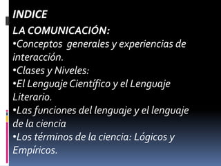 INDICE
LA COMUNICACIÓN:
•Conceptos generales y experiencias de
interacción.
•Clases y Niveles:
•El Lenguaje Científico y el Lenguaje
Literario.
•Las funciones del lenguaje y el lenguaje
de la ciencia
•Los términos de la ciencia: Lógicos y
Empíricos.
 