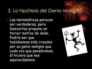 3. La hipótesis del Genio Maligno
• Las matemáticas parecen
  ser verdaderas, pero
  Descartes propone un
  tercer motivo de duda.
  Podría ser que
  hubiésemos sido creados
  por un genio maligno que
  cada vez que pensáramos,
  él hiciera que nos
  equivocásemos.
 