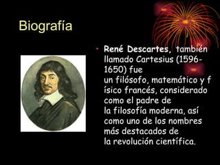 Biografía
            • René Descartes, también
              llamado Cartesius (1596-
              1650) fue
              un filósofo, matemático y f
              ísico francés, considerado
              como el padre de
              la filosofía moderna, así
              como uno de los nombres
              más destacados de
              la revolución científica.
 