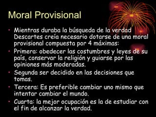 Moral Provisional
• Mientras duraba la búsqueda de la verdad
  Descartes creía necesario dotarse de una moral
  provisional compuesta por 4 máximas:
• Primera: obedecer las costumbres y leyes de su
  país, conservar la religión y guiarse por las
  opiniones más moderadas.
• Segunda ser decidido en las decisiones que
  tomas.
• Tercera: Es preferible cambiar uno mismo que
  intentar cambiar el mundo.
• Cuarta: la mejor ocupación es la de estudiar con
  el fin de alcanzar la verdad.
 