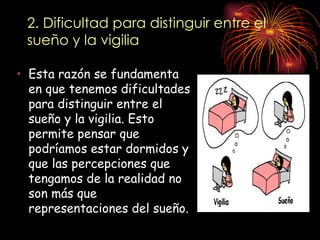 2. Dificultad para distinguir entre el
 sueño y la vigilia

• Esta razón se fundamenta
  en que tenemos dificultades
  para distinguir entre el
  sueño y la vigilia. Esto
  permite pensar que
  podríamos estar dormidos y
  que las percepciones que
  tengamos de la realidad no
  son más que
  representaciones del sueño.
 