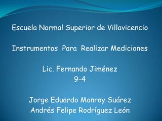 Escuela Normal Superior de Villavicencio

Instrumentos Para Realizar Mediciones

         Lic. Fernando Jiménez
                   9-4

    Jorge Eduardo Monroy Suárez
    Andrés Felipe Rodríguez León
 