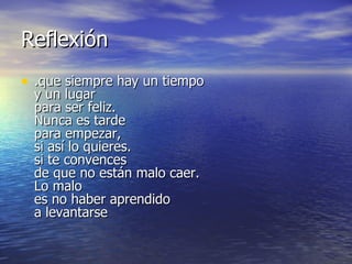 Reflexión
• .que siempre hay un tiempo
  y un lugar
  para ser feliz.
  Nunca es tarde
  para empezar,
  si así lo quieres.
  si te convences
  de que no están malo caer.
  Lo malo
  es no haber aprendido
  a levantarse
 
