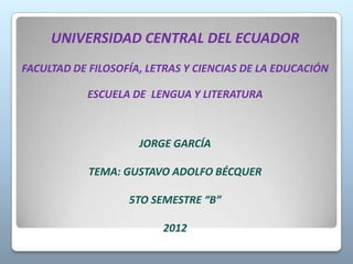 UNIVERSIDAD CENTRAL DEL ECUADOR
FACULTAD DE FILOSOFÍA, LETRAS Y CIENCIAS DE LA EDUCACIÓN

            ESCUELA DE LENGUA Y LITERATURA



                     JORGE GARCÍA

            TEMA: GUSTAVO ADOLFO BÉCQUER

                   5TO SEMESTRE “B”

                         2012
 