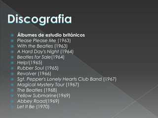    Álbumes de estudio británicos
   Please Please Me (1963)
   With the Beatles (1963)
   A Hard Day's Night (1964)
   Beatles for Sale(1964)
   Help!(1965)
   Rubber Soul (1965)
   Revolver (1966)
   Sgt. Pepper's Lonely Hearts Club Band (1967)
   Magical Mystery Tour (1967)
   The Beatles (1968)
   Yellow Submarine(1969)
   Abbey Road(1969)
   Let It Be (1970)
 