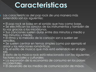    Las características del pop rock de una manera más
    extendida son las siguientes:
    • El pop rock se basa en el sonido que hay como base.
    • Se electrifican los sonidos de los instrumentos y también de
    la voz gracias a los micrófonos.
    • Sus canciones suelen durar entre dos minutos y medio y
    tres minutos y medio.
    • El ritmo y la melodía de la canción son o suelen ser
    sencillos.
    • Se suelen centrar en temas simples como por ejemplo el
    amor y las relaciones románticas.
    • Es el estilo de música que más está extendido en el siglo
    XXI.
    El éxito de la música rock está relacionado con los siguientes
    factores sociales y culturales:
    • La expansión de la economía de consumo en los países
    occidentales.
    • El desarrollo de los medios de comunicación de masas.
 