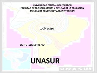UNIVERSIDAD CENTRAL DEL ECUADOR
FACULTAD DE FILOSOFIA LETRAS Y CIENCIAS DE LA EDUCACIÓN
       ESCUELA DE COMERCIO Y ADMINISTRACIÓN




                LUCÍA LASSO




QUITO SEMESTRE “A”




        UNASUR
 