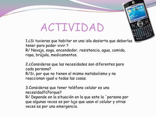 ACTIVIDAD
1.¿Si tuvieras que habitar en una isla desierta que deberías
tener para poder vivir ?
R/ Navaja, soga, encendedor, resistencia, agua, comida,
ropa, brújula, medicamentos.

2.¿Consideras que las necesidades son diferentes para
cada persona?
R/Si, por que no tienen el mismo metabolismo y no
reaccionan igual a todas las cosas.

3.Consideras que tener teléfono celular es una
necesidad?¿Porque?
R/ Depende en la situación en la que este la ´persona por
que algunas veces es por lujo que usan el celular y otras
veces es por una emergencia.
 