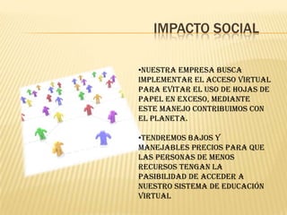 IMPACTO SOCIAL

•Nuestra empresa busca
implementar el acceso virtual
para evitar el uso de hojas de
papel en exceso, mediante
este manejo contribuimos con
el planeta.

•tendremos bajos y
manejables precios para que
las personas de menos
recursos tengan la
pasibilidad de acceder a
nuestro sistema de educación
virtual
 