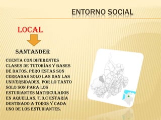 ENTORNO SOCIAL

    LOCAL

   SANTANDER
Cuenta con diferentes
clases de tutorías y bases
de datos, pero estas son
cerradas solo las dan las
universidades, por lo tanto
solo son para los
estudiantes matriculados
en aquellas, T.D.C estaría
destinado a todos y cada
uno de los estudiantes.
 