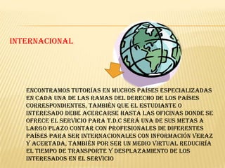 INTERNACIONAL




   Encontramos tutorías en muchos países especializadas
   en cada una de las ramas del derecho de los países
   correspondientes, también que el estudiante o
   interesado debe acercarse hasta las oficinas donde se
   ofrece el servicio para T.D.C será una de sus metas a
   largo plazo contar con profesionales de diferentes
   países para ser Internacionales con información veraz
   y acertada, también por ser un medio virtual reduciría
   el tiempo de transporte y desplazamiento de los
   interesados en el servicio
 