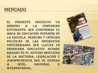 MERCADO

El presente proyecto va
dirigido   a   la   comunidad
estudiantil que conforman el
área de educación superior de
la escuela derecho y ciencias
políticas de las diferentes
universidades que llevan un
programa educativo acorde
basado en el estudio minucioso
de la doctrina, legislación y
jurisprudencia que se genera
a      nivel    nacional     e
internacional.
 