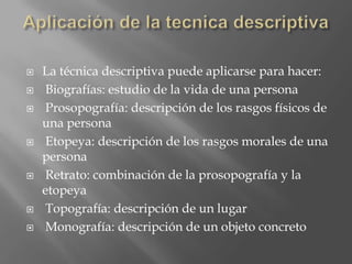    La técnica descriptiva puede aplicarse para hacer:
    Biografías: estudio de la vida de una persona
    Prosopografía: descripción de los rasgos físicos de
    una persona
    Etopeya: descripción de los rasgos morales de una
    persona
    Retrato: combinación de la prosopografía y la
    etopeya
    Topografía: descripción de un lugar
    Monografía: descripción de un objeto concreto
 