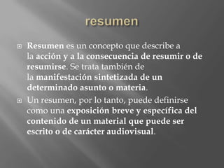    Resumen es un concepto que describe a
    la acción y a la consecuencia de resumir o de
    resumirse. Se trata también de
    la manifestación sintetizada de un
    determinado asunto o materia.
   Un resumen, por lo tanto, puede definirse
    como una exposición breve y específica del
    contenido de un material que puede ser
    escrito o de carácter audiovisual.
 