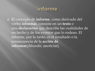    El concepto de informe, como derivado del
    verbo informar, consiste en un texto o
    una declaración que describe las cualidades de
    un hecho y de los eventos que lo rodean. El
    informe, por lo tanto, es el resultado o la
    consecuencia de la acción de
    informar(difundir, anoticiar).
 