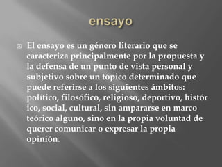    El ensayo es un género literario que se
    caracteriza principalmente por la propuesta y
    la defensa de un punto de vista personal y
    subjetivo sobre un tópico determinado que
    puede referirse a los siguientes ámbitos:
    político, filosófico, religioso, deportivo, histór
    ico, social, cultural, sin ampararse en marco
    teórico alguno, sino en la propia voluntad de
    querer comunicar o expresar la propia
    opinión.
 