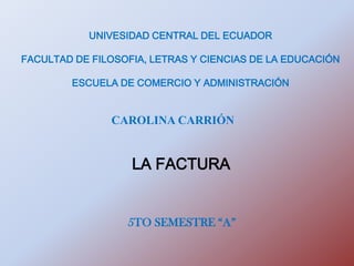 UNIVESIDAD CENTRAL DEL ECUADOR

FACULTAD DE FILOSOFIA, LETRAS Y CIENCIAS DE LA EDUCACIÓN

        ESCUELA DE COMERCIO Y ADMINISTRACIÓN


               CAROLINA CARRIÓN


                   LA FACTURA


                  5TO SEMESTRE “A”
 