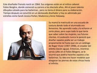 Este diseñador francés nació en 1964. Sus orígenes están en el mítico cabaret
Folies Bergère, donde comenzó su carrera a los dieciséis años. Ahí el joven talento
dibujaba calzado para las bailarinas , pero no tenía el dinero para su elaboración.
Tiempo después se convirtió en un destacado diseñador y hoy es admirado por
estrellas como Sarah Jessica Parker, Madonna y Anne Hataway.

                                              Su mamá lo matriculó en una escuela de
                                              costura donde todo el alumnado era
                                              femenino. No aprendió nada y lo echaron al
                                              corto plazo, pero supo todo lo que tenía
                                              que saber sobre las mujeres, sus futuras
                                              clientas. A Louboutin nunca le pareció que
                                              diseñar zapatos podía ser un trabajo
                                              propiamente tal hasta que vio un catálogo
                                              de Roger Vivier (1907-1998), el creador del
                                              stiletto (tacón aguja). Entonces, mientras
                                              servía cafés en el Folies Bérgere, se le
                                              ocurrió que podría hacerles zapatos a las
                                              bailarinas. Su idea era hacer modelos que
                                              alargaran las piernas de estas chicas hasta
                                              el infinito.
 