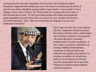 La respuesta fue una sola: imposible. Era muy caro. Pero Louboutin siguió
dibujando. Especialmente desde que vio en un museo un letrero que prohibía el
uso de tacos altos y delgados porque podían rayar el piso. A poco andar se fue a
trabajar a otro club: el Palace. Ahí, formó parte de un grupo de chicos que se
hizo famoso por su look. “El club tuvo éxito porque ahí estaba este grupo de
gente agradable de mirar. A los clubs se va para ver eso, no para encontrarse
con Roland Barthes”, dice. “Sólo nos importaba era el grupo. Era una cosa
totalmente narcisista”.
                                                   Con el ego así, bien alto, y con apenas
                                                   18 años, Louboutin marcó el número
                                                   de la firma Christian Dior y pidió hablar
                                                   con el director artístico. A la pregunta
                                                   ¿de parte de quien? contestó,
                                                   simplemente: Christian Louboutin. O
                                                   sea: nadie. Le pasaron la llamada a la
                                                   condesa Hélène de Mortemart.
                                                   Louboutin le dijo que tenía una
                                                   colección de zapatos para mostrar. La
                                                   condesa lo recibió y le ofreció una
                                                   práctica en la empresa de Charles
                                                   Jourdan, proveedora de la casa Dior.
                                                   “Ella fue mi primera hada madrina”,
                                                   cuenta el zapatero.
 