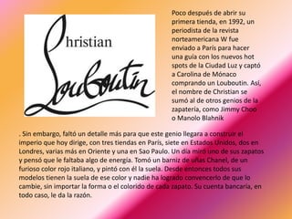 Poco después de abrir su
                                                   primera tienda, en 1992, un
                                                   periodista de la revista
                                                   norteamericana W fue
                                                   enviado a París para hacer
                                                   una guía con los nuevos hot
                                                   spots de la Ciudad Luz y captó
                                                   a Carolina de Mónaco
                                                   comprando un Louboutin. Así,
                                                   el nombre de Christian se
                                                   sumó al de otros genios de la
                                                   zapatería, como Jimmy Choo
                                                   o Manolo Blahnik

. Sin embargo, faltó un detalle más para que este genio llegara a construir el
imperio que hoy dirige, con tres tiendas en París, siete en Estados Unidos, dos en
Londres, varias más en Oriente y una en Sao Paulo. Un día miró uno de sus zapatos
y pensó que le faltaba algo de energía. Tomó un barniz de uñas Chanel, de un
furioso color rojo italiano, y pintó con él la suela. Desde entonces todos sus
modelos tienen la suela de ese color y nadie ha logrado convencerlo de que lo
cambie, sin importar la forma o el colorido de cada zapato. Su cuenta bancaría, en
todo caso, le da la razón.
 