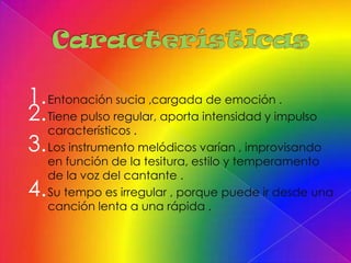 1. Entonación sucia ,cargada de emoción .
2. Tiene pulso regular, aporta intensidad y impulso
   característicos .
3. Los instrumento melódicos varían , improvisando
     en función de la tesitura, estilo y temperamento
     de la voz del cantante .
4.   Su tempo es irregular , porque puede ir desde una
     canción lenta a una rápida .
 