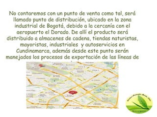 No contaremos con un punto de venta como tal, será
   llamado punto de distribución, ubicado en la zona
    industrial de Bogotá, debido a la cercanía con el
     aeropuerto el Dorado. De allí el producto será
distribuido a almacenes de cadena, tiendas naturistas,
      mayoristas, industriales y autoservicios en
     Cundinamarca, además desde este punto serán
manejados los procesos de exportación de las líneas de
                       producto.
 