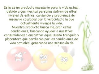 Este es un producto necesario para la vida actual,
  debido a que muchas personas sufren de altos
   niveles de estrés, cansancio y problemas de
    insomnio causados por la velocidad a la que
            actualmente vivimos la vida.
       Nuestro producto busca mejorar estas
      condiciones, buscando ayudar a nuestros
consumidores a encontrar aquel sueño tranquilo y
 placentero que perdieron por las condiciones de
     vida actuales, generando una sensación de
              descanso y tranquilidad.
 