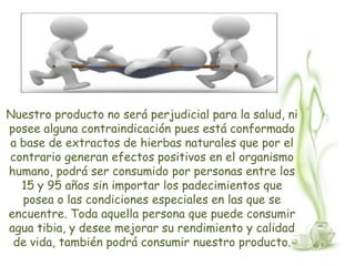 Nuestro producto no será perjudicial para la salud, ni
posee alguna contraindicación pues está conformado
a base de extractos de hierbas naturales que por el
contrario generan efectos positivos en el organismo
humano, podrá ser consumido por personas entre los
  15 y 95 años sin importar los padecimientos que
  posea o las condiciones especiales en las que se
encuentre. Toda aquella persona que puede consumir
agua tibia, y desee mejorar su rendimiento y calidad
 de vida, también podrá consumir nuestro producto.
 