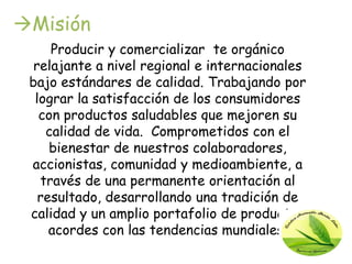 Misión
     Producir y comercializar te orgánico
  relajante a nivel regional e internacionales
 bajo estándares de calidad. Trabajando por
  lograr la satisfacción de los consumidores
   con productos saludables que mejoren su
    calidad de vida. Comprometidos con el
     bienestar de nuestros colaboradores,
 accionistas, comunidad y medioambiente, a
   través de una permanente orientación al
   resultado, desarrollando una tradición de
 calidad y un amplio portafolio de productos
     acordes con las tendencias mundiales.
 