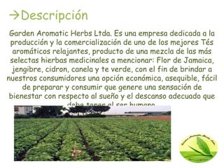 Descripción
 Garden Aromatic Herbs Ltda. Es una empresa dedicada a la
 producción y la comercialización de uno de los mejores Tés
  aromáticos relajantes, producto de una mezcla de las más
 selectas hierbas medicinales a mencionar: Flor de Jamaica,
  jengibre, cidron, canela y te verde, con el fin de brindar a
nuestros consumidores una opción económica, asequible, fácil
     de preparar y consumir que genere una sensación de
 bienestar con respecto al sueño y el descanso adecuado que
                  debe tener el ser humano.
 