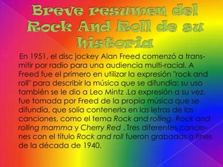 En 1951, el disc jockey Alan Freed comenzó a trans-
mitir por radio para una audiencia multi-racial. A
Freed fue el primero en utilizar la expresión "rock and
roll" para describir la música que se difundía; su uso
también se le dio a Leo Mintz .La expresión a su vez,
fue tomada por Freed de la propia música que se
difundía, que solía contenerla en las letras de las
canciones, como el tema Rock and rolling, Rock and
rolling mamma y Cherry Red . Tres diferentes cancio-
nes con el título Rock and roll fueron grabadas a fines
de la década de 1940.
 