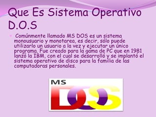 Que Es Sistema Operativo
D.O.S
 Comúnmente llamado MS DOS es un sistema
 monousuario y monotarea, es decir, sólo puede
 utilizarlo un usuario a la vez y ejecutar un único
 programa. Fue creado para la gama de PC que en 1981
 lanzó la IBM, con el cual se desarrolló y se implantó el
 sistema operativo de disco para la familia de las
 computadoras personales.
 