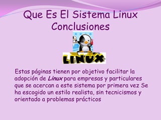 Que Es El Sistema Linux
        Conclusiones



Estas páginas tienen por objetivo facilitar la
adopción de Linux para empresas y particulares
que se acercan a este sistema por primera vez Se
ha escogido un estilo realista, sin tecnicismos y
orientado a problemas prácticos
 