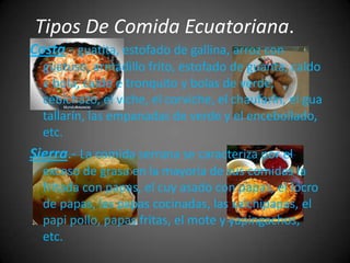 Tipos De Comida Ecuatoriana.
Costa.- guatita, estofado de gallina, arroz con
  guatuso, armadillo frito, estofado de guanta, caldo
  e bola, caldo e tronquito y bolas de verde,
  cebichazo, el viche, el corviche, el chaufarín, el gua
  tallarín, las empanadas de verde y el encebollado,
  etc.
Sierra.- La comida serrana se caracteriza por el
  exceso de grasa en la mayoría de sus comidas la
  fritada con papas, el cuy asado con papas, el locro
  de papas, las papas cocinadas, las salchipapas, el
  papi pollo, papas fritas, el mote y yapingachos,
  etc.
 