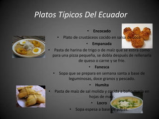 Platos Típicos Del Ecuador
                        • Encocado
       • Plato de crustáceos cocido en salsa de coco
                       • Empanada
   • Pasta de harina de trigo o de maíz que se estira como
     para una pizza pequeña, se dobla después de rellenarla
                   de queso o carne y se fríe.
                         • Fanesca
     • Sopa que se prepara en semana santa a base de
              leguminosas, doce granos y pescado.
                         • Humita
   • Pasta de maíz de sal molida y cocida a baño maría en
                         hojas de maíz.
                          • Locro
               • Sopa espesa a base de papas.
 