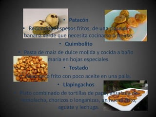 • Patacón
    • Redonditos espesos fritos, de una clase de
     banana verde que necesita cocinarse o freírse.
                    • Quimbolito
  • Pasta de maíz de dulce molida y cocida a baño
              maría en hojas especiales.
                      • Tostado
   • Maíz seco frito con poco aceite en una paila.
                   • Llapingachos
• Plato combinado de tortillas de papa, ensalada de
   remolacha, chorizos o longanizas, un huevo frito,
                   aguate y lechuga.
 